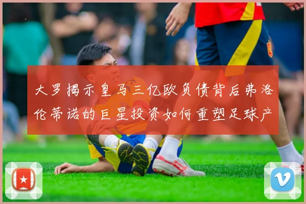大罗揭示皇马三亿欧负债背后弗洛伦蒂诺的巨星投资如何重塑足球产业