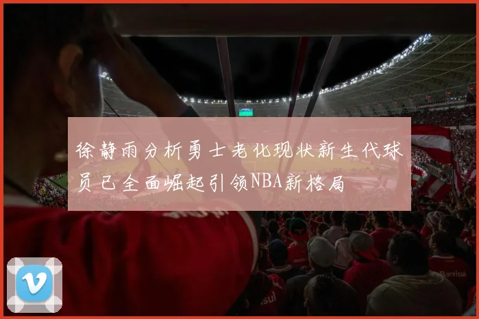 徐静雨分析勇士老化现状新生代球员已全面崛起引领NBA新格局