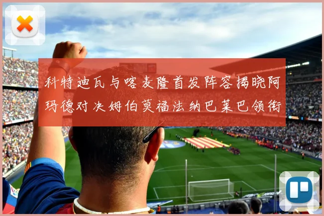 科特迪瓦与喀麦隆首发阵容揭晓阿玛德对决姆伯莫福法纳巴莱巴领衔出战