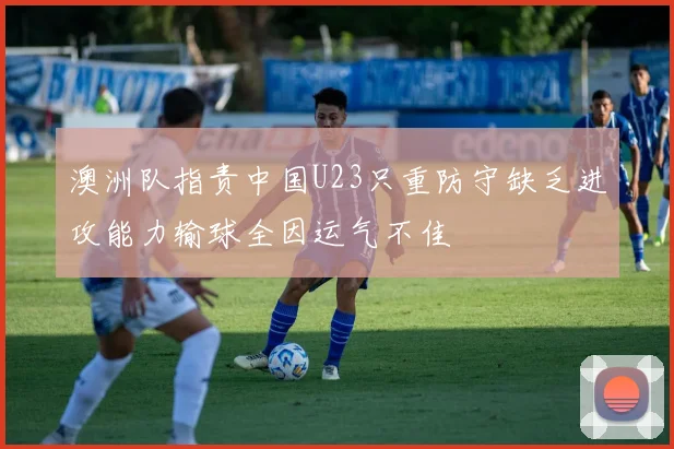 澳洲队指责中国U23只重防守缺乏进攻能力输球全因运气不佳