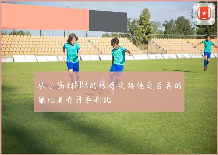 从小岛到NBA的传奇之路他是否真的能比肩乔丹和科比