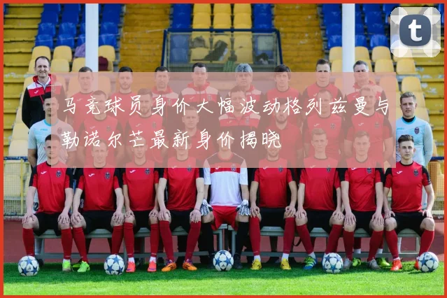 马竞球员身价大幅波动格列兹曼与勒诺尔芒最新身价揭晓