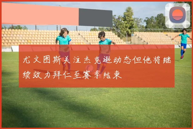 尤文图斯关注杰克逊动态但他将继续效力拜仁至赛季结束