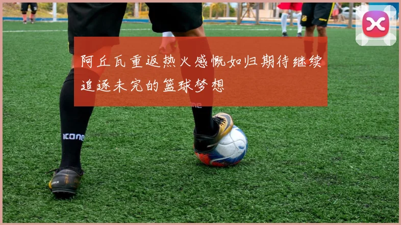 阿丘瓦重返热火感慨如归期待继续追逐未完的篮球梦想