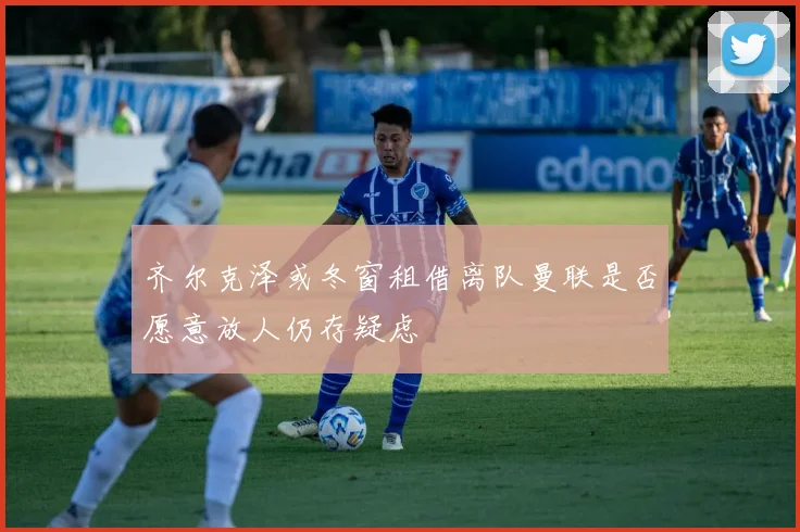 齐尔克泽或冬窗租借离队曼联是否愿意放人仍存疑虑