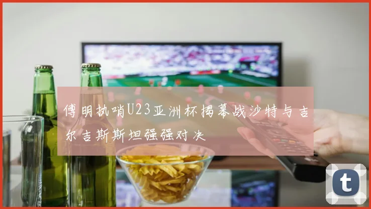 傅明执哨U23亚洲杯揭幕战沙特与吉尔吉斯斯坦强强对决