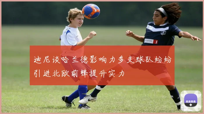 迪尼谈哈兰德影响力多支球队纷纷引进北欧前锋提升实力