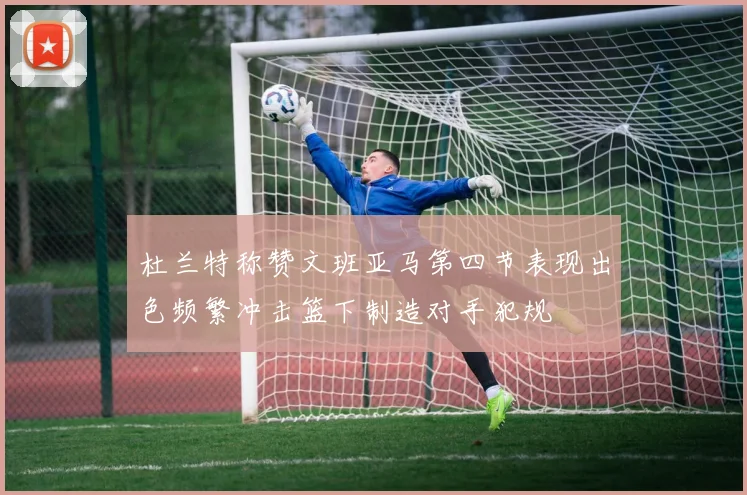 杜兰特称赞文班亚马第四节表现出色频繁冲击篮下制造对手犯规