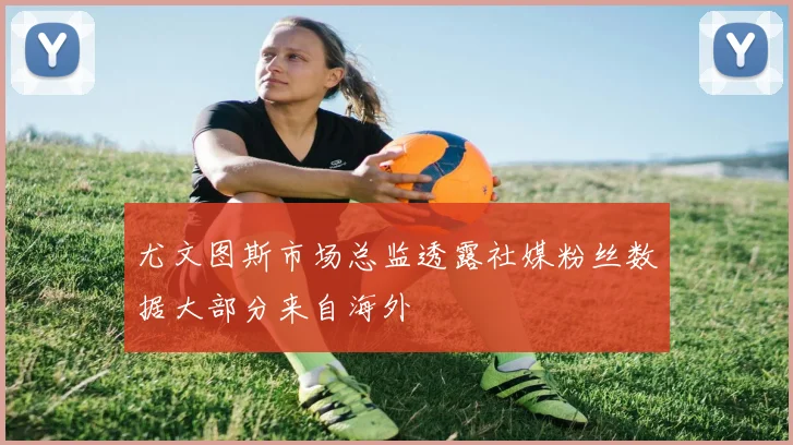 尤文图斯市场总监透露社媒粉丝数据大部分来自海外