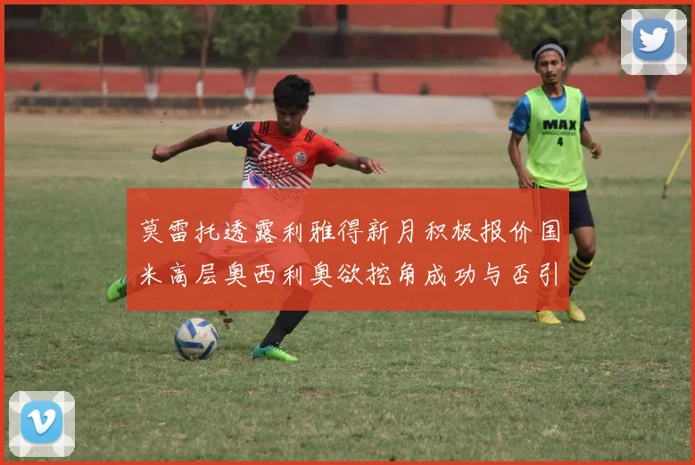 莫雷托透露利雅得新月积极报价国米高层奥西利奥欲挖角成功与否引关注