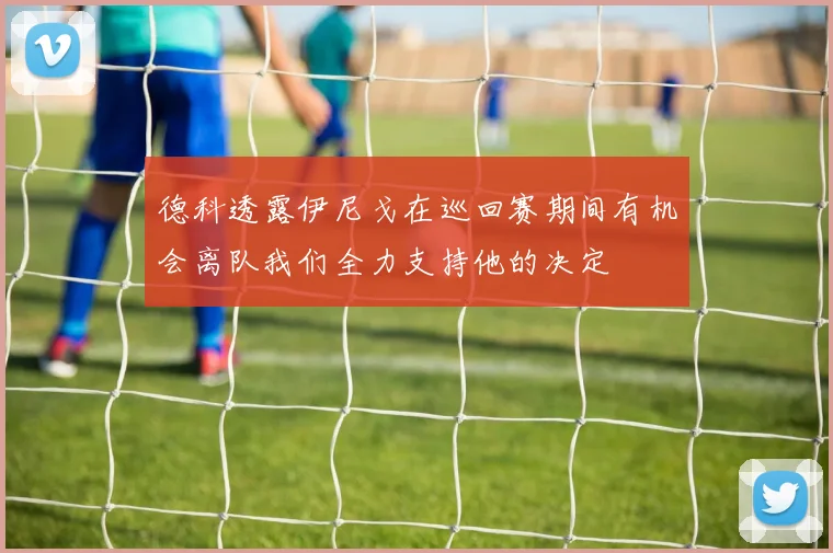 德科透露伊尼戈在巡回赛期间有机会离队我们全力支持他的决定