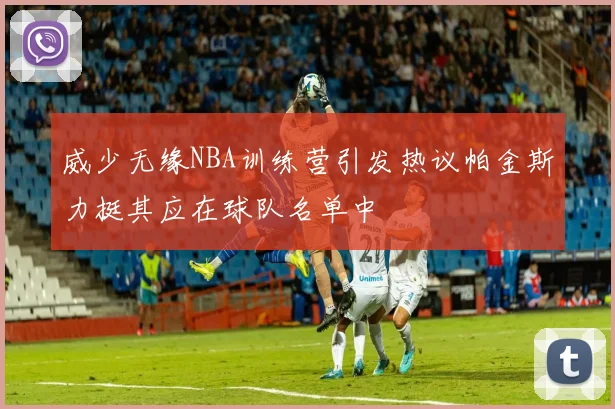 威少无缘NBA训练营引发热议帕金斯力挺其应在球队名单中