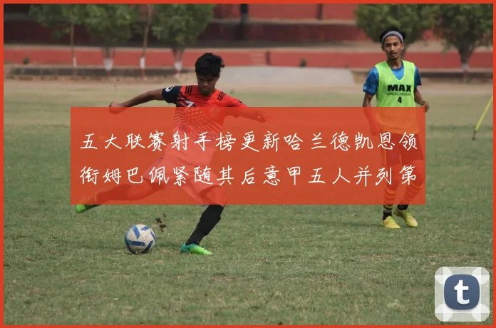 五大联赛射手榜更新哈兰德凯恩领衔姆巴佩紧随其后意甲五人并列第1