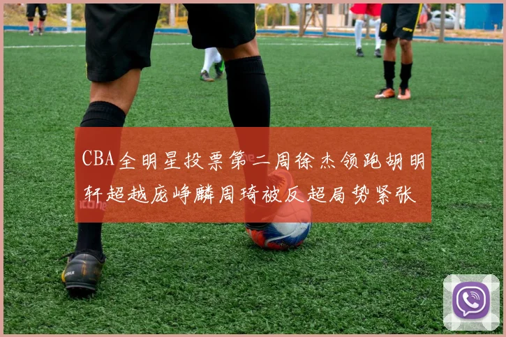 CBA全明星投票第二周徐杰领跑胡明轩超越庞峥麟周琦被反超局势紧张