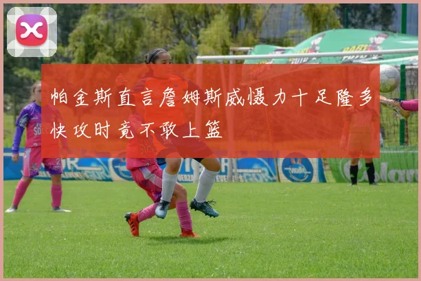 帕金斯直言詹姆斯威慑力十足隆多快攻时竟不敢上篮