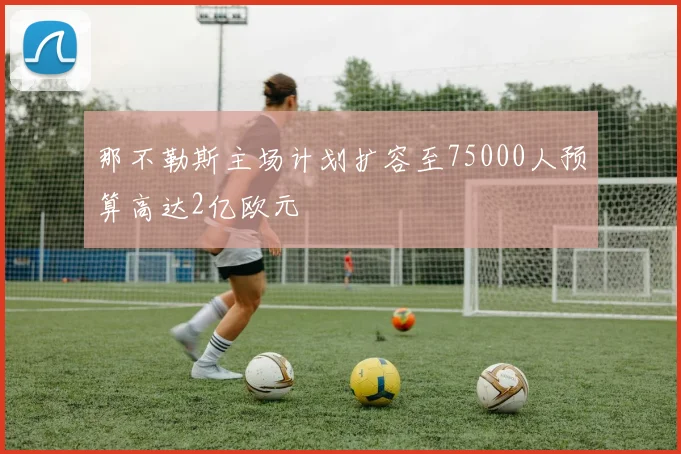 那不勒斯主场计划扩容至75000人预算高达2亿欧元