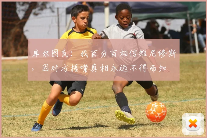 库尔图瓦：我百分百相信维尼修斯，因对方捂嘴真相永远不得而知