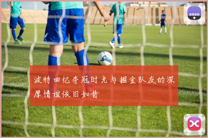 波特回忆夺冠时光与掘金队友的深厚情谊依旧如昔
