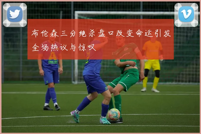 布伦森三分绝杀盘口改变命运引发全场热议与惊叹