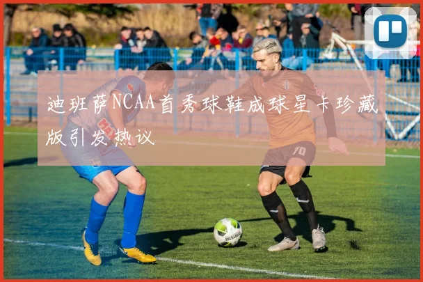 迪班萨NCAA首秀球鞋成球星卡珍藏版引发热议