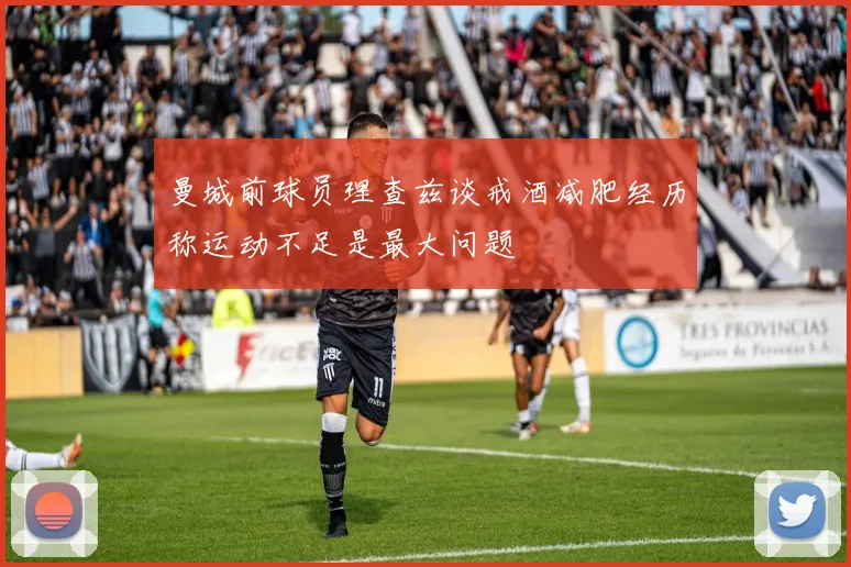 曼城前球员理查兹谈戒酒减肥经历称运动不足是最大问题