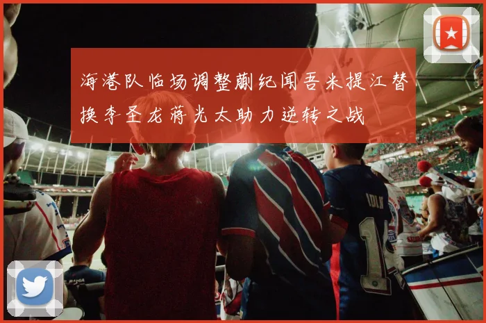 海港队临场调整蒯纪闻吾米提江替换李圣龙蒋光太助力逆转之战
