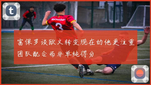 富保罗谈欧文转变现在的他更注重团队配合而非单纯得分