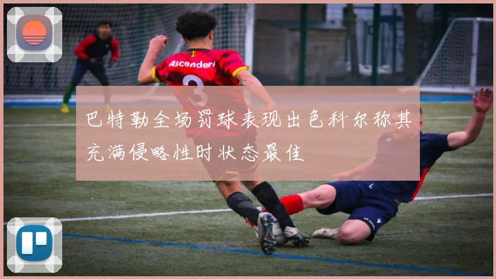 巴特勒全场罚球表现出色科尔称其充满侵略性时状态最佳