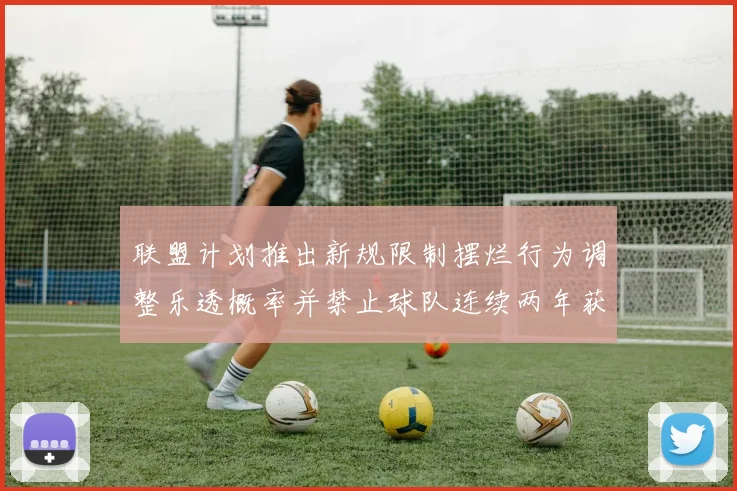 联盟计划推出新规限制摆烂行为调整乐透概率并禁止球队连续两年获得前四选秀权