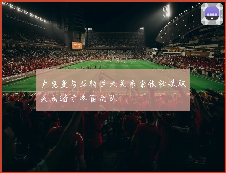 卢克曼与亚特兰大关系紧张社媒取关或暗示冬窗离队