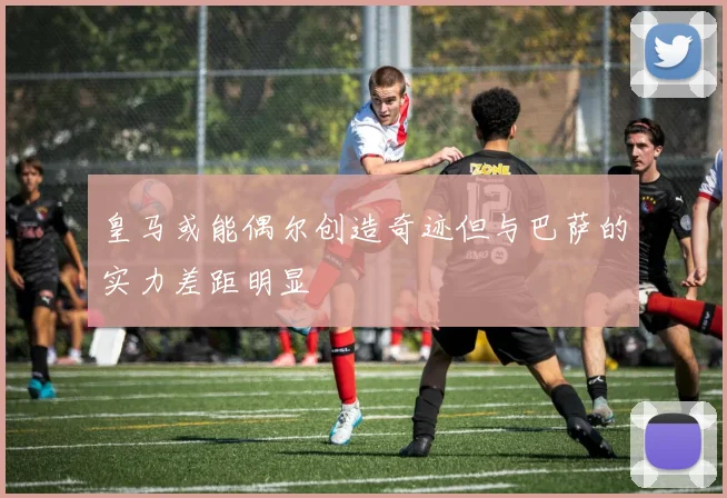 皇马或能偶尔创造奇迹但与巴萨的实力差距明显
