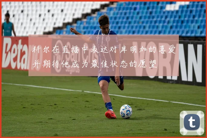 科尔在直播中表达对库明加的喜爱并期待他成为最佳状态的愿望