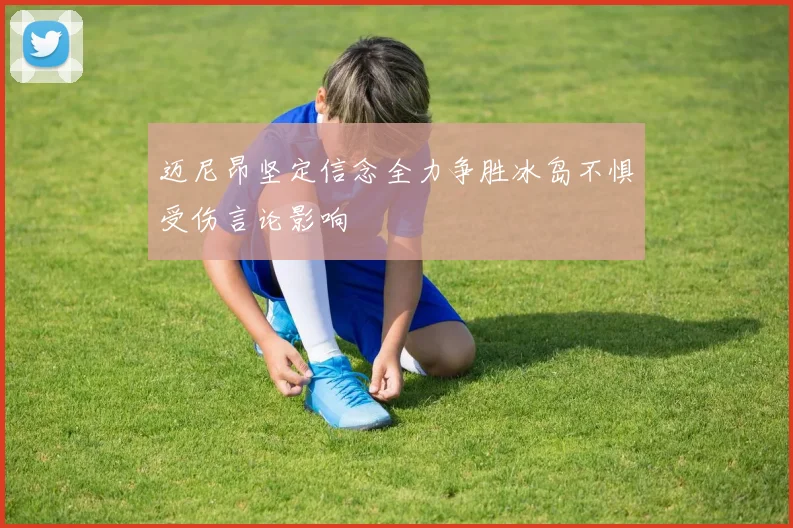 迈尼昂坚定信念全力争胜冰岛不惧受伤言论影响