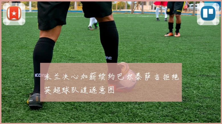 米兰决心加薪续约巴尔泰萨吉拒绝英超球队追逐意图