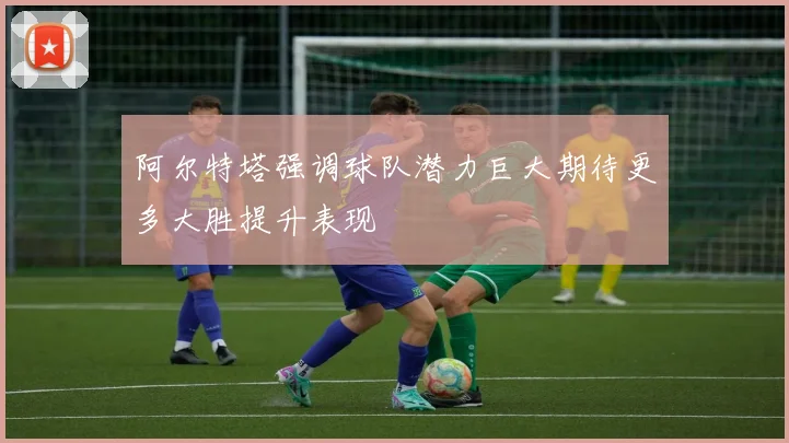 阿尔特塔强调球队潜力巨大期待更多大胜提升表现