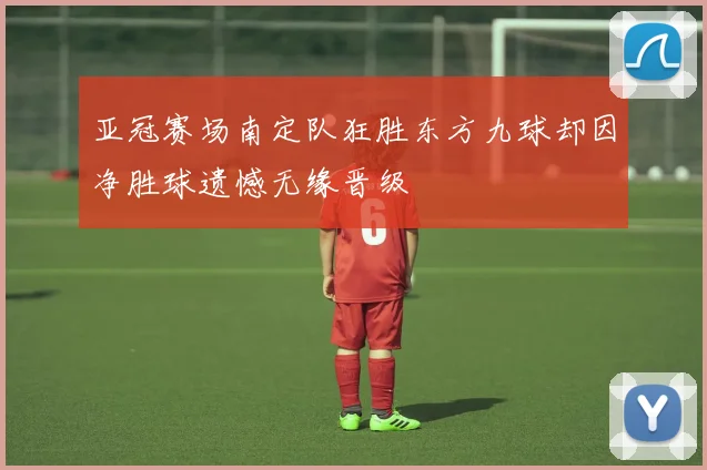 亚冠赛场南定队狂胜东方九球却因净胜球遗憾无缘晋级
