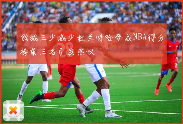 俄城三少威少杜兰特哈登成NBA得分榜前三名引发热议